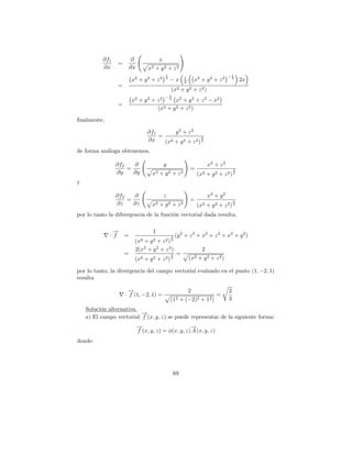 ∂f1           ∂                x
                 =
           ∂x            ∂x        x2   + y2 + z2
                                               1                                           1
                                                             1                            −2
                         x2 + y 2 + z 2        2
                                                   −x        2       x2 + y 2 + z 2               2x
                 =
                                                   (x2   +   y2      +   z2)
                                             1
                                          2 −2
                         x2 + y 2 + z      x2 + y 2 + z 2 − x 2
                 =
                                    (x2 + y 2 + z 2 )

ﬁnalmente,

                                   ∂f1       y2 + z2
                                       =                   3
                                   ∂x    (x2 + y 2 + z 2 ) 2
de forma an´loga obtenemos,
           a

                 ∂f2   ∂                      y                                x2 + z 2
                     =                                           =                            3
                 ∂y    ∂y            x2 + y 2 + z 2                   (x2 + y 2 + z 2 ) 2
y

                 ∂f3   ∂                      z                                x2 + y 2
                     =                                           =                            3
                 ∂z    ∂z            x2 + y 2 + z 2                   (x2 + y 2 + z 2 ) 2
por lo tanto la difvergencia de la funci´n vectorial dada resulta,
                                        o

               →
               −                      1
             · f     =                             3   (y 2 + z 2 + x2 + z 2 + x2 + y 2 )
                          (x2+ y2 + z2 ) 2
                          2(x2 + y 2 + z 2 )                              2
                     =                             3   =
                          (x2    +   y2   +   z2) 2              (x2 + y 2 + z 2 )

por lo tanto, la divergencia del campo vectorial evaluado en el punto (1, −2, 1)
resulta

                       →
                       −                                         2                        2
                     · f (1, −2, 1) =                                                =
                                                   (12   +   (−2)2       +    12 )        3
    Soluci´n alternativa.
          o
                          →
                          −
    a) El campo vectorial f (x, y, z) se puede representar de la siguiente forma:
                              →
                              −                       →
                                                      −
                              f (x, y, z) = φ(x, y, z) A (x, y, z)
donde:




                                                    69
 