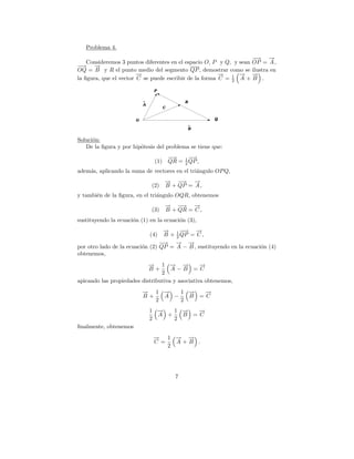 Problema 4.
                                                                    −
                                                                    −→ → −
    Consideremos 3 puntos diferentes en el espacio O, P y Q, y sean OP = A ,
−→ →
 −     −
OQ = B y R el punto medio del segmento QP , demostrar como se ilustra en
                        →
                        −                               →
                                                        −      → →
                                                               − −
la ﬁgura, que el vector C se puede escribir de la forma C = 1 A + B .
                                                            2

                                P

                                                R
                           A
                                      C


                       O                                Q

                                                 B

Soluci´n:
      o
   De la ﬁgura y por hip´tesis del problema se tiene que:
                        o
                                          −
                                          −→     −
                                                 −→
                                (1)       QR = 1 QP ,
                                               2
adem´s, aplicando la suma de vectores en el tri´ngulo OP Q,
    a                                          a
                                      → −
                                      −   −→ → −
                               (2)    B + QP = A ,
y tambi´n de la ﬁgura, en el tri´ngulo OQR, obtenemos
       e                        a
                                      → −
                                      −   −→ → −
                               (3)    B + QR = C ,
sustituyendo la ecuaci´n (1) en la ecuaci´n (3),
                      o                  o
                                  → 1−
                                  −      −→ → −
                               (4) B + 2 QP = C ,
                                 −
                                 −→ → →− −
por otro lado de la ecuaci´n (2) QP = A − B , sustituyendo en la ecuaci´n (4)
                          o                                            o
obtenemos,
                            → 1 → →
                            −        − −         →
                                                 −
                            B+       A−B =C
                                 2
apicando las propiedades distributiva y asociativa obtenemos,
                           → 1 →
                           −    −   1 →
                                      −  →
                                         −
                           B+   A −   B =C
                              2     2
                               1 →
                                 −   1 →
                                       −  →
                                          −
                                 A +   B =C
                               2     2
ﬁnalmente, obtenemos
                                → 1 → →
                                −     − −
                                C =   A+B .
                                    2




                                            7
 