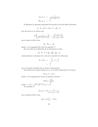 1
                           φ(x, y, z) =
                                                           x2     + y2 + z2
                        →
                        −                              →.
                                                       −
                        A (x, y, z) =                  r

   Si aplicamos la siguiente propiedad del operador vectorial nabla obtenemos

                      1)         · (φ→) =
                                     −
                                     r                 φ·→+φ
                                                         −
                                                         r                   · →,
                                                                               −
                                                                               r
pero del inciso a) se obtuvo que,

                                 1                                xi + y j + z k
                                                       =−                           3
                           x2   +   y2   +   z2               (x2 + y 2 + z 2 ) 2
que se puede escribir como
                                                                →
                                                                −
                                      φ = − rr3 ,
                                     (2)
donde r es la magnitud del vector de posici´n →.
                                           o −  r
   Por otro lado de la deﬁnici´n de la divergencia se tiene,
                              o

                       (3)           ·→=
                                      −
                                      r           ∂x
                                                  ∂x   +     ∂y
                                                             ∂y   +     ∂z
                                                                        ∂z   = 3,
sustituyendo las ecuaciones (2) y (3) en la ecuaci´n (1) obtenemos,
                                                  o
                                                           →
                                                           −
                                                           r → 3
                                · (φ→) =
                                    −
                                    r                  −      ·− +
                                                               r
                                                           r3      r
                                                       2
                                              =
                                                       r
que es el mismo resultado que se obtuvo anteriormente.
   En general si un campo escalar φ(x, y, z) se puede representar de la forma,

                                     φ(x, y, z) → φ(r)
donde r es la magnitud del vector de posici´n, entonces
                                           o
                                                        ∂φ
                                         φ(r) =            e→
                                                            −
                                                        ∂r r
                                                       →
                                                       −
donde r = |→| = x2 + y 2 + z 2 y er =
           −
           r                                           r
                                                       r .
   Por ejemplo, si
                                                                  1
                        φ(x, y, z) = ln                                       3
                                                   (x2     + y2 + z2 ) 2
que se puede escribir como
                                                  1
                                φ(r) = ln            = −3 ln r
                                                  r3

                                                  70
 