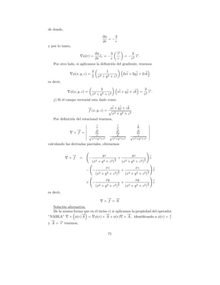 de donde,
                                             ∂φ    3
                                                =−
                                             ∂r    r
y por lo tanto,

                                     ∂φ        3              →
                                                              −
                                                              r             3→
                        φ(r) =          er = −                        =−       −.
                                                                               r
                                     ∂r        r              r             r2
   Por otro lado, si aplicamos la deﬁnici´n del gradiente, tenemos
                                         o

                                 3             1
                  φ(x, y, z) =                                    2xi + 2y j + 2z k
                                 2        x2 + y 2 + z 2
es decir,

                                        3                                            3→ −.
              φ(x, y, z) =                                    xi + y j + z k =          r
                                 x2   + y2 + z2                                      r2
   j) Si el campo vectorial esta dado como

                            →
                            −             xi + y j + z k
                            f (x, y, z) =
                                           x2 + y 2 + z 2
   Por deﬁnici´n del rotacional tenemos,
              o

                                      i                       j                  k
                    →
                    −            ∂                       ∂                      ∂
                  × f =         ∂x                      ∂y                     ∂z
                             √ 2 x2 2                √ 2 y2 2               √ 2 z2 2
                              x +y +z                 x +y +z                x +y +z

calculando las derivadas parciales, obtenemos


               →
               −                             yz                             yz
             × f =           −                            3   +                      3       i
                                 (x2 + y 2 + z 2 )        2
                                                                  (x2 + y 2 + z 2 ) 2
                                                xz                             xz
                          − −                                 3   +                      3       i
                                     (x2    +   y2   +   z2) 2        (x2   + y2 + z2 ) 2
                                                xy                             xy
                          + −                                 3   +                      3       i
                                     (x2 + y 2 + z 2 )        2
                                                                      (x2 + y 2 + z 2 ) 2
es decir,
                                                → →
                                                −   −
                                              × f = 0
   Soluci´n alternativa.
         o
   De la misma forma que en el inciso i) si aplicamos la propiedad del operador
                     →
                     −              →
                                    −              →
                                                   −
”NABLA” × φ(r) A = φ(r) × A + φ(r) × A , identiﬁcando a φ(r) = 1              r
  → −
  −
y A = → tenemos,
       r

                                                  71
 