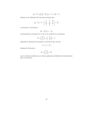→
                                 −
                   (4)       ×   r
                                 r     =        1
                                                r     ×→+
                                                       −
                                                       r            1
                                                                    r    × →,
                                                                           −
                                                                           r

adem´s, de la deﬁnici´n del rotacional tenemos que,
    a                o

                                           i          j        k
                                                                          →
                                                                          −
                    (5)      ×→=
                              −
                              r            ∂
                                           ∂x
                                                     ∂
                                                     ∂y
                                                               ∂
                                                               ∂z
                                                                        = 0,
                                           x          y        z
y del inciso a), obtenemos

                                           1               →
                                                           −
                                 (6)       r        = − rr3 ,
sustituyendo las ecuaciones (5) y (6) en la ecuaci´n (4), obtenemos
                                                  o
                                   →
                                   −
                                   r                  →
                                                      −
                                                      r
                             ×             =    −              × →,
                                                                 −
                                                                 r
                                   r                  r3
aplicando la deﬁnici´n del producto vectorial de dos vectores
                    o
                                     → × → = →,
                                     − −
                                     r   r
                                             −
                                             0
ﬁnalmente obtenemos,
                                           →
                                           −
                                           r           →
                                                       −
                                       ×             = 0,
                                           r
que es el mismo resultado que se obtuvo aplicando la deﬁnici´n del determinante
                                                            o
para el rotacional.




                                           72
 