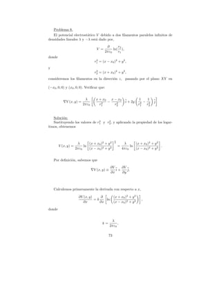 Problema 8.
   El potencial electrost´tico V debido a dos ﬁlamentos paralelos inﬁnitos de
                         a
densidades lineales λ y −λ est´ dado por,
                               a
                                          ∂      r2
                                   V =        ln( ),
                                         2πε0    r1
donde
                                  2
                                 r1 = (x − x0 )2 + y 2 ,
y
                                  2
                                 r2 = (x + x0 )2 + y 2 ,
consideremos los ﬁlamentos en la direcci´n z, pasando por el plano XY en
                                        o

(−x0 , 0, 0) y (x0 , 0, 0). Veriﬁcar que:


                           λ      x + x0   x − x0                   1    1
             V (x, y) =              2   −    2            i + 2y    2 − r2   j
                          2πε0      r1       r2                     r1    2




   Soluci´n:
         o
                                2    2
   Sustituyendo los valores de r1 y r2 , y aplicando la propiedad de los logar-
itmos, obtenemos


                                                 1
                    λ      (x + x0 )2 + y 2      2
                                                          λ      (x + x0 )2 + y 2
        V (x, y) =      ln                           =        ln                  .
                   2πε0    (x − x0 )2 + y 2              4πε0    (x − x0 )2 + y 2


    Por deﬁnici´n, sabemos que
               o
                                              ∂V    ∂V
                                 V (x, y) ≡      i+    j.
                                              ∂x    ∂y



    Calculemos primeramente la derivada con respecto a x,

                     ∂V (x, y)    ∂              (x + x0 )2 + y 2
                               =k    ln                              ,
                       ∂x         ∂x             (x − x0 )2 + y 2

donde


                                               λ
                                       k=          ,
                                              2πε0

                                            73
 