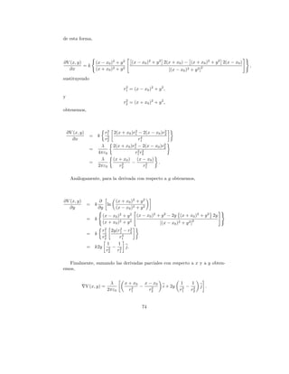 de esta forma,




∂V (x, y)            (x − x0 )2 + y 2           (x − x0 )2 + y 2 2(x + x0 ) − (x + x0 )2 + y 2 2(x − x0 )
          =k                                                                             2                  ,
  ∂x                 (x + x0 )2 + y 2                              [(x − x0 )2 + y 2 ]
sustituyendo

                                        r1 = (x − x0 )2 + y 2 ,
                                         2

y
                                         2
                                        r2 = (x + x0 )2 + y 2 ,
obtenemos,



                             2             2             2
    ∂V (x, y)               r1 2(x + x0 )r1 − 2(x − x0 )r2
                 =       k   2                 4
      ∂x                    r2               r1
                                          2              2
                          λ    2(x + x0 )r1 − 2(x − x0 )r2
                 =                           2 r2
                         4πε0             r1 2
                          λ    (x + x0 ) (x − x0 )
                 =                 2     −        2  .
                         2πε0     r2             r1

     An´logamente, para la derivada con respecto a y obtenemos,
       a



∂V (x, y)                ∂          (x + x0 )2 + y 2
                =    k      ln
   ∂y                    ∂y         (x − x0 )2 + y 2
                             (x − x0 )2 + y 2     (x − x0 )2 + y 2 − 2y (x + x0 )2 + y 2 2y
                =    k                                                          2
                             (x + x0 )2 + y 2                 [(x − x0 )2 + y 2 ]
                         2     2    2
                        r1 2y(r1 − r2
                =    k   2       4
                        r2     r1
                           1  1
                =    k2y 2 − 2 j.
                          r2  r1

  Finalmente, sumando las derivadas parciales con respecto a x y a y obten-
emos,


                                λ        x + x0   x − x0                 1    1
                V (x, y) =                  2   −    2          i + 2y    2 − r2     j .
                               2πε0        r1       r2                   r1    2



                                                     74
 