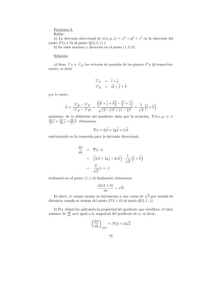 Problema 9.
   Hallar:
   a) La derivada direccional de φ(x, y, z) = x2 + y 2 + z 2 en la direcci´n del
                                                                          o
punto P (1, 1, 0) al punto Q(2, 1, 1) y
   b) Su valor m´ximo y direcci´n en el punto (1, 1, 0).
                   a              o

   Soluci´n:
         o

  a) Sean →P y →Q los vectores de posici´n de los puntos P y Q respectiva-
           −r   −
                r                       o
mente, es decir

                             →
                             −
                             rP        =     i+j
                             →
                             −
                             r         =     2i + j + k
                                  Q

por lo tanto,

               → −→
               −
               rQ −P
                  r     2i + j + k − i + j       1
           u= →− −→ |
                  −   =                        = √ i+k
              |rQ rP      (2 − 1) 2 + (1 − 1)2    2
asimismo, de la deﬁnici´n del gradiente dada por la ecuaci´n,
                       o                                  o         φ(x, y, z) ≡
∂V     ∂V     ∂V
∂x i + ∂y j + ∂z k obtenemos,

                              φ = 2xi + 2y j + 2z k
sustituyendo en la expresi´n para la derivada direccional,
                          o

                   dφ
                        =     φ·u
                   ds
                                                  1
                        =    2xi + 2y j + 2z k · √ i + k
                                                   2
                            2
                        =   √ (x + z)
                              2
evaluando en el punto (1, 1, 0) ﬁnalmente obtenemos,

                               dφ(1, 1, 0) √
                                          = 2.
                                  ds
                                                             √
    Es decir, el campo escalar se incrementa a una raz´n de 2 por unidad de
                                                        o
distancia cuando se avanza del punto P (1, 1, 0) al punto Q(2, 1, 1).

   b) Por deﬁnici´n aplicando la propiedad del gradiente que establece, el valor
                 o
m´ximo de dφ ser´ igual a la magnitud del gradiente de φ, es decir;
 a          ds    a

                             dφ                       √
                                            = | φ| = 2 2
                             ds       max


                                            75
 