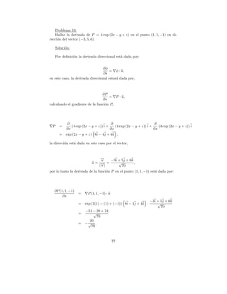 Problema 10.
   Hallar la derivada de P = 4 exp (2x − y + z) en el punto (1, 1, −1) en di-
recci´n del vector (−3, 5, 6).
     o

     Soluci´n:
           o

     Por deﬁnici´n la derivada direccional est´ dada por:
                o                             a


                                  ∂φ
                                      = φ · u,
                                   ∂s
en este caso, la derivada direccional estar´ dada por,
                                           a



                                 ∂P
                                     = P · u,
                                  ∂s
calculando el gradiente de la funci´n P,
                                   o




           ∂                           ∂                           ∂
 P     =      (4 exp (2x − y + z)) i +    (4 exp (2x − y + z)) i +    (4 exp (2x − y + z)) i
           ∂x                          ∂x                          ∂x
       =   exp (2x − y + z) 8i − 4j + 4k ,

la direcci´n est´ dada en este caso por el vector,
          o     a



                               →
                               −
                               u  −3i + 5j + 6k
                           u= → =
                               −|     √         ,
                              |u        70
por lo tanto la derivada de la funci´n P en el punto (1, 1, −1) est´ dada por:
                                    o                              a




   ∂P (1, 1, −1)
                   =     P (1, 1, −1) · u
        ∂s
                                                                −3i + 5j + 6k
                   =   exp (2(1) − (1) + (−1)) 8i − 4j + 4k ·       √
                                                                      70
                       −24 − 20 + 24
                   =        √
                             70
                         20
                   =   −√ .
                          70



                                            77
 