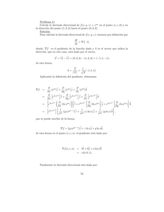 Problema 11
    Calcule la derivada direccional de f (x, y, z) = x yz en el punto (e, e, 0) y en
la direcci´n del punto (1, 2, 3) hacia el punto (0, 3, 2).
          o
    Soluci´n:
          o
    Para calcular la derivada direccional de f (x, y, z), tenemos por deﬁnici´n que
                                                                              o

                                      df
                                         =        f · u,
                                      ds
donde, f es el gradiente de la funci´n dada y u es el vector que indica la
                                        o
direcci´n, que en este caso, est´ dada por el vector,
       o                        a
                  → = → − → = (0, 3, 2) − (1, 2, 3) = (−1, 1, −1),
                  −
                  u   − −
                      r2 r1
de esta forma,
                                    →
                                    −
                                    u   1
                               u = → = √ (−1, 1, 1).
                                    −|
                                   |u    3
      Aplicando la deﬁnici´n del gradiente, obtenemos
                          o



            ∂ yz            ∂ yz            ∂ yz
  f     =       [x ] i +        [x ] j +      [x ] k
            ∂x              ∂y             ∂z
            ∂          yz        ∂        yz       ∂        yz
        =         eln x i +          eln x j +         eln x k
            ∂x                  ∂y                 ∂z
                   yz    ∂                        yz  ∂                      yz ∂
        =    eln x          (ln xyz ) i + eln x          (ln xyz ) j + eln x       (ln xyz ) k
                        ∂x                            ∂y                        ∂y
                   yz     1                     1                1
        =    eln x             yzxyz−1 i + yz (z ln x) j + yz (y ln x) k ,
                         xyz                   x               x

que se puede escribir de la forma,


                           f = yzxyz−1 i + z ln xj + y ln xk,
de esta forma en el punto (e, e, o), el gradiente est´ dado por:
                                                     a




                            f (e, e, o) = 0i + 0j + e ln(e)k
                                        = e(0, 0, 1),



      Finalmente la derivada direccional est´ dada por:
                                            a


                                             78
 