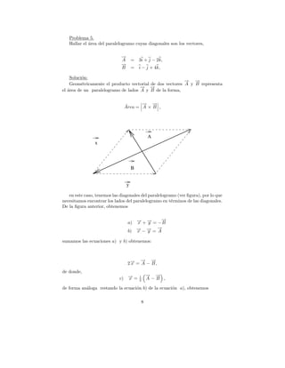 Problema 5.
   Hallar el area del paralelogramo cuyas diagonales son los vectores,
             ´

                             →
                             −
                             A       =   3i + j − 2k,
                             →
                             −
                             B       =   i − j + 4k,

    Soluci´n:
          o
                                                          → →
                                                          −   −
    Geom´tricamente el producto vectorial de dos vectores A y B representa
          e
                                     → →
                                     − −
el area de un paralelogramo de lados A y B de la forma,
   ´


                               ´      → →
                                      − −
                               Area = A × B ,




                                              A
                x




                                     B


                                 y

   en este caso, tenemos las diagonales del paralelogramo (ver ﬁgura), por lo que
necesitamos encontrar los lados del paralelogramo en t´rminos de las diagonales.
                                                       e
De la ﬁgura anterior, obtenemos

                                              →
                                              −
                                 a) → + → = − B
                                    − −
                                    x   y
                                            →
                                            −
                                 b) → − → = A
                                    − −
                                    x   y

sumamos las ecuaciones a) y b) obtenemos:



                                      → →
                                      − −
                                 2→ = A − B ,
                                  −
                                  x
de donde,
                                              → →
                                              − −
                             c) → =
                                −
                                x        1
                                         2    A−B ,

de forma an´loga restando la ecuaci´n b) de la ecuaci´n a), obtenemos
           a                       o                 o

                                          8
 