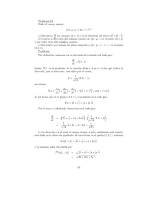 Problema 13.
   Dado el campo escalar,

                             φ(x, y, z) = 2xz + ey z 2

    a) Encontrar dφ en el punto (2, 1, 1) y en la direcci´n del vector 2 i + 3j − k.
                  ds                                     o
    b) Cu´l es la direcci´n del m´ximo cambio de φ(x, y, z) en el punto (2, 1, 1)
           a             o       a
y que valor tiene ´ste m´ximo cambio.
                  e       a
    c) Encuentre la ecuaci´n del plano tangente a φ(x, y, z) = 4 + e en el punto
                            o
(2, 1, 1).
    Problema:
    Por deﬁnici´n, sabemos que la derivada direccional est´ dada por:
                o                                            a
                                   df
                                      =        f · u,
                                   ds
donde, f es el gradiente de la funci´n dada y u es el vector que indica la
                                        o
direcci´n, que en este caso, est´ dada por el vector,
       o                        a
                                    1
                               u = √ (2, 3, −1) ,
                                    14
as´ mismo,
  ı
                    ∂φ    ∂φ    ∂φ
              φ≡       i+    j+    k = 2z i + ey z 2 j + (2x + ey z) k,
                    ∂x    ∂y    ∂z
de tal forma que en el punto (2, 1, 1) , el gradiente est´ dado por:
                                                         a

                              φ = 2i + ej + (4 + 2e)k

   Por lo tanto, la derivada direccional est´ dada por:
                                            a


               df                               1
                    =     2i + ej + (4 + 2e)k ·√ (2, 3, −1)
               ds                                14
                          1                     e
                    =    √ [4 + 3e − 4 − 2e] = √ .
                          14                    14
    b) La direcci´n en el cual el campo escalar φ est´ cambiando m´s r´pido,
                 o                                    a                a a
est´ dada en la direcci´n gradiente, de esta forma en el punto (2, 1, 1), tenemos
   a                   o

                          φ(2, 1, 1) = 2i + ej + (4 + 2e)k,

y su m´ximo valor est´ dada por:
      a              a

                    | φ(2, 1, 1)| =       22 + e2 + (4 + 2e)2
                                  =       20 + 16e + 5e2 .



                                          82
 