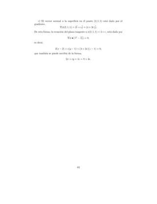 c) El vector normal a la superﬁcie en el punto (2, 1, 1) est´ dado por el
                                                               a
gradiente,
                       φ(2, 1, 1) = 2i + ej + (4 + 2e)j,
De esta forma, la ecuaci´n del plano tangente a φ(2, 1, 1) = 4 + e, est´ dada por
                        o                                              a

                                φ • (→ − →) = 0,
                                     − −
                                     r   r0
es decir,

                   2(x − 2) + e(y − 1) + (4 + 2e)(z − 1) = 0,
que tambi´n se puede escribir de la forma,
         e

                             2x + ey + 4z = 8 + 3e.




                                       83
 