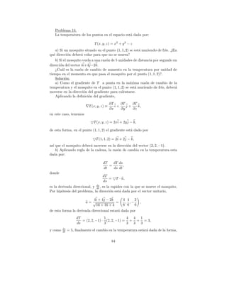 Problema 14.
   La temperatura de los puntos en el espacio est´ dada por:
                                                 a

                              T (x, y, z) = x2 + y 2 − z
    a) Si un mosquito situado en el punto (1, 1, 2) se est´ muriendo de fr´ ¿En
                                                          a                 ıo.
qu´ direcci´n deber´ volar para que no se muera?
   e         o       a
    b) Si el mosquito vuela a una raz´n de 5 unidades de distancia por segundo en
                                     o
direcci´n del vector 4i+4j−2k.
       o
    ¿Cu´l es la raz´n de cambio de aumento en la temperatura por unidad de
        a           o
tiempo en el momento en que pasa el mosquito por el punto (1, 1, 2)?.
    Soluci´n:
           o
    a) Como el gradiente de T a punta en la m´xima raz´n de cambio de la
                                                    a         o
temperatura y el mosquito en el punto (1, 1, 2) se est´ muriendo de fr´ deber´
                                                       a                ıo,     a
moverse en la direcci´n del gradiente para calentarse.
                       o
    Aplicando la deﬁnici´n del gradiente,
                         o
                                           ∂T    ∂T    ∂T
                           T (x, y, z) ≡      i+    j+    k,
                                           ∂x    ∂y    ∂z
en este caso, tenemos

                              T (x, y, z) = 2xi + 2y j − k,

de esta forma, en el punto (1, 1, 2) el gradiente est´ dado por
                                                     a

                               T (1, 1, 2) = 2i + 2j − k,
as´ que el mosquito deber´ moverse en la direcci´n del vector (2, 2, −1).
  ı                       a                      o
    b) Aplicando regla de la cadena, la raz´n de cambio en la temperatura esta
                                           o
dada por:

                                    dT   dT ds
                                       =       ,
                                    dt   ds dt
donde
                                    dT
                                       =         T · u,
                                    ds
es la derivada direccional, y ds , es la rapidez con la que se mueve el mosquito.
                              dt
Por hip´tesis del problema, la direcci´n est´ dada por el vector unitario,
        o                               o     a

                            4i + 4 j − 2 k           4 4 2
                         u= √              =          , ,−    ,
                              16 + 16 + 4            6 6 6
de esta forma la derivada direccional estar´ dada por
                                           a
                   dT               1            4 4 1
                      = (2, 2, −1) · (2, 2, −1) = + + = 3,
                   ds               3            3 3 3
         ds
y como   dt   = 5, ﬁnalmente el cambio en la temperatura estar´ dada de la forma,
                                                              a

                                            84
 