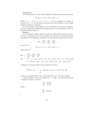 Problema 16.
        a) La temperatura en una caja rect´ngular est´ dada aproximadamente por
                                          a          a

                           T (x, y, z) = x(1 − x)(2 − y)(3 − z),

donde 0 < × < 1, 0 < y < 2 y 0 < z < 3. Si un mosquito se localiza en
el punto (0, 1, −2), en que direcci´n deber´ volar para enfriarse lo m´s r´pido
                                   o        a                           a a
posible. Explique su respuesta.
    b) Si el mosquito est´ volando a una velocidad de 1.5 metros por segundo.
                          a
Con qu´ rapidez est´ cambiando la temperatura de la caja cuando se mueve en
        e            a
direcci´n paralela al eje x?.
       o
    Soluci´n.
           o
    a) El gradiante apunta donde la raz´n de cambio del incremento de tem-
                                          o
peratura es m´xima, por lo que el mosquito debe moverse en direcci´n opuesta
               a                                                      o
al gradiente. Por deﬁnici´n, el gradiente de una funci´n escalar est´ dado por,
                          o                           o             a
                                       ∂T    ∂T    ∂T
                                 T =      i+    j+    k,
                                       ∂x    ∂y    ∂z
en este caso,
                           T (x, y, z) = x(1 − x)(2 − y)(3 − z),
luego entonces

              ∂T    ∂T    ∂T
    T     =      i+    j+    k
              ∂x    ∂y    ∂z
    T     =   [(1 − x) − x] (2 − y) (3 − z) i − x (1 − x) (3 − z) j − x (1 − x) (2 − y) k
          =   (1 − 2x) (2 − y) (3 − z) i − x (1 − x) (3 − z) j − x (1 − x) (2 − y) k

evaluando en el punto donde esta el mosquito, tenemos


               T (0, 1, −2) =     (1 − 2 (0)) (2 − (1)) (3 − (−2)) i + 0j + 0k
                             =    5i

es decir, el mosquito debe volar en direcci´n del vector −5 i para enfriarse.
                                           o
                                                      m
    b) Si el mosquito vuela a una rapidez de v = 1.5 seg = ds , entonces aplicando
                                                           dt
la regla de la cadena, tenemos
                                       dT   dT ds
                                          =       ,
                                       dt   ds dt
donde
                                       dT
                                          =        T • u,
                                       ds
y



                                              88
 