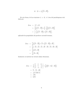 → →
                                           − −
                                d) → = − 1 A + B .
                                   −
                                   y     2




   De esta forma, de las ecuaciones c) y d), el area del paralelogramo est´
                                                ´                         a
dada por:



                ´
                Area =          | → × →|
                                  − −
                                  x    y
                                  1 → →
                                      − −     1 → →
                                                − −
                        =             A−B × −   A+B
                                  2           2
                                    1 → →
                                       − −   → →
                                             − −
                        =         −    A−B × A+B ,
                                    4

aplicando las propiedades del producto vectorial tenemos,




           ´            1       → →
                                − −     →
                                        −   → →
                                            − −     →
                                                    −
           Area =               A − B × A + A − B × B.
                        4
                        1     → → → → → → → →
                              − − − − − − − −
                   =         −A × A + A × B − B × A + B × B
                        4
                        1     → →
                              − −
                   =         2A × B
                        4
                        1    → →
                             − −
                   =         A×B ,
                        2
ﬁnalmente al sustituir los vectores dados obtenemos,




                            1    i    j k           1
             ´
             Area =              3   1 −2       =       2i − 14j − 4k
                            2                       2
                                 1   −1 4
                    =        i − 7j − 2k
                            √
                    =          1 + 49 + 4
                            √
                    =          54
                             √
                    =       3 6.




                                            9
 