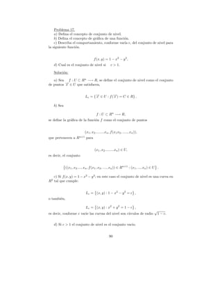 Problema 17.
    a) Deﬁna el concepto de conjunto de nivel.
    b) Deﬁna el concepto de gr´ﬁca de una funci´n.
                              a                o
    c) Describa el comportamiento, conforme var´ c, del conjunto de nivel para
                                               ıa
la siguiente funci´n.
                  o


                                       f (x, y) = 1 − x2 − y 2 ,
     d) Cual es el conjunto de nivel si               c > 1.

     Soluci´n:
           o

   a) Sea f : U ⊂ Rn −→ R, se deﬁne el conjunto de nivel como el conjunto
de puntos → ∈ U que satisfacen,
          −
          x


                               Lc = {→ ∈ U : f (→) = C ∈ R} .
                                     −
                                     x          −
                                                x

     b) Sea

                                         f : U ⊂ Rn −→ R,
se deﬁne la gr´ﬁca de la funci´n f como el conjunto de puntos
              a               o


                               (x1 , x2 .........xn , f (x1 x2 , ....., xn )),
                         n+1
que pertenecen a R              para


                                       (x1 , x2 .........xn ) ∈ U,
es decir, el conjunto


              ((x1 , x2 ...., xn , f (x1 , x2 , ...., xn )) ∈ Rn+1 : (x1 , ..., xn ) ∈ U .

  c) Si f (x, y) = 1 − x2 − y 2 ; en este caso el conjunto de nivel es una curva en
 2
R tal que cumple:


                               Lc = (x, y) : 1 − x2 − y 2 = c ,
o tambi´n,
       e

                               Lc = (x, y) : x2 + y 2 = 1 − c ,
                                                                                      √
es decir, conforme c varie las curvas del nivel son c´
                                                     ırculos de radio                     1 − c.


     d) Si c > 1 el conjunto de nivel es el conjunto vacio.


                                                    90
 