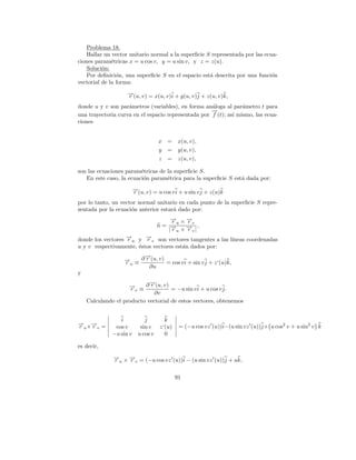 Problema 18.
    Hallar un vector unitario normal a la superﬁcie S representada por las ecua-
ciones param´tricas x = u cos v, y = u sin v, y z = z(u).
              e
    Soluci´n:
          o
    Por deﬁnici´n, una superﬁcie S en el espacio est´ descrita por una funci´n
                o                                    a                        o
vectorial de la forma:
                    →(u, v) = x(u, v)i + y(u, v)j + z(u, v)k,
                    −
                    r
donde u y v son par´metros (variables), en forma an´loga al par´metro t para
                    a                                a            a
                                                     →
                                                     −
una trayectoria curva en el espacio representada por f (t); as´ mismo, las ecua-
                                                              ı
ciones


                                     x =      x(u, v),
                                     y =      y(u, v),
                                     z =      z(u, v),

son las ecuaciones param´tricas de la superﬁcie S.
                         e
   En este caso, la ecuaci´n param´trica para la superﬁcie S est´ dada por:
                          o        e                            a
                         →(u, v) = u cos v i + u sin v j + z(u)k
                         −
                         r
por lo tanto, un vector normal unitario en cada punto de la superﬁcie S repre-
sentada por la ecuaci´n anterior estar´ dado por:
                     o                a

                                         ru −v
                                         → ×→
                                         −   r
                                     n= →− × → |,
                                        |ru −v
                                             r
donde los vectores →u y →v son vectores tangentes a las l´
                   −
                   r      −
                          r                              ıneas coordenadas
u y v respectivamente, ´stos vectores est´n dados por:
                       e                 a
                       →
                       −
                  → ≡ ∂ r (u, v) = cos v i + sin v j + z‘(u)k,
                  −
                  ru
                         ∂u
y
                            →
                            −
                    → ≡ ∂ r (u, v) = −u sin v i + u cos v j.
                    −rv
                              ∂v
    Calculando el producto vectorial de estos vectores, obtenemos


                 i            j        k
→ ×→ =
−
ru −v
   r           cos v        sin v    z‘(u)    = (−u cos vz (u))i−(u sin vz (u))j+ u cos2 v + u sin2 v k
              −u sin v     u cos v     0

es decir,
              → × → = (−u cos vz (u))i − (u sin vz (u))j + uk,
              −
              ru −v
                  r

                                             91
 