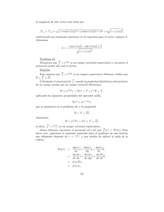 la magnitud de este vector est´ dada por,
                              a


   |→u × →v | =
    −    −                                                                   2
    r    r          (−u cos vz (u))2 + (u sin vz (u))2 + u2 = u   1 + [z (u)] ,

sustituyendo los resultados anteriores en la expresi´n para el vector unitario n,
                                                    o
obtenemos

                           − cos vz (u)i − sin vz (u)j + k
                      n=
                                                    2
                                      1 + [z‘(u)]

   Problema 19.
                   →
                   −
   Demostrar que f = r 2 → es un campo vectorial conservativo y encontrar el
                            −
                            r
potencial escalar del cual se deriva.
   Soluci´n:
         o
                       →
                       −
   Para mostrar que f = r 2 → es un campo conservativo debemos veriﬁca que
                              −r
    −
    → →   −
  × f = O.
                                →
                                −
   Calculando el rotacional de f , usando la propiedad distributiva del producto
de un campo escalar por un campo vectorial obtenemos,

                       × (r 2 →) =
                              −
                              r       r2 × → + r2
                                           −
                                           r            × →,
                                                          −
                                                          r
aplicando las siguientes propiedades del operador nabla,

                                  rn = nrn−2 →,
                                             −
                                             r
que se demuestra en el problema 22, y la propiedad
                                           →
                                           −
                                     × → = O,
                                       −
                                       r
obtenemos,
                                                 →
                                                 −
                            × (r 2 →) = 2→ × → = O ,
                                   −
                                   r     − −
                                         r   r
          →
          −       −
es decir, f = r 2 →, es un campo vectorial conservativo.
                  r
                                                         →
                                                         −
    Ahora debemos encontrar el potencial φ(r) tal que f (r) = φ(r). Para
hacer esto, aplicamos la siguiente expresi´n para el gradiente de una funci´n
                                          o                                o
      o                           −
que s´lamente depende de r = |→| , y que resulta de aplicar la regla de la
                                   r
cadena,

                             ∂φ(r)     ∂φ(r)    ∂φ(r)
                     φ(r) =        i+        j+       k,
                               ∂x       ∂y        ∂z
                             ∂φ ∂r     ∂φ ∂r    ∂φ ∂r
                           =        i+       j+        k,
                             ∂r ∂x     ∂r ∂y     ∂r ∂z
                           = φ (r) r,
                           = φ (r)er ,

                                       92
 