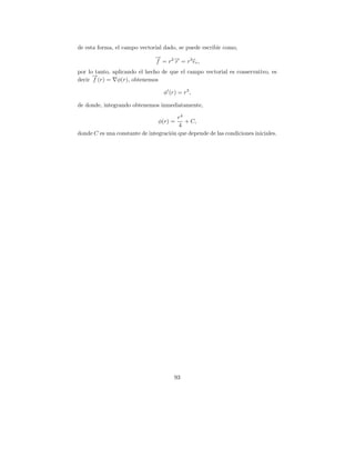 de esta forma, el campo vectorial dado, se puede escribir como,
                               →
                               −
                               f = r 2 → = r 3 er ,
                                       −
                                       r
por lo tanto, aplicando el hecho de que el campo vectorial es conservativo, es
      →
      −
decir f (r) = φ(r), obtenemos

                                   φ (r) = r 3 ,

de donde, integrando obtenemos inmediatamente,

                                        r4
                                φ(r) =     + C,
                                        4
donde C es una constante de integraci´n que depende de las condiciones iniciales.
                                     o




                                        93
 