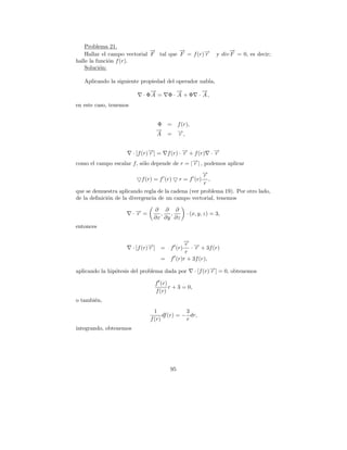 Problema 21.
                              →
                              −         →
                                        −                          →
                                                                   −
    Hallar el campo vectorial F tal que F = f (r)→
                                                 −
                                                 r            y div F = 0, es decir;
halle la funci´n f (r).
              o
    Soluci´n:
           o

   Aplicando la siguiente propiedad del operador nabla,
                               →
                               −          →
                                          −             →
                                                        −
                            · ΦA =     Φ· A +Φ        · A,
en este caso, tenemos


                                 Φ =        f (r),
                                 →
                                 −          →,
                                            −
                                 A =         r


                        · [f (r)→] =
                                −
                                r   f (r) · → + f (r) · →
                                            −
                                            r           −
                                                        r
                                               →| , podemos aplicar
                                               −
como el campo escalar f, s´lo depende de r = | r
                          o
                                                    →
                                                    −
                                                    r
                           f (r) = f (r)    r = f (r) ,
                                                    r
que se demuestra aplicando regla de la cadena (ver problema 19). Por otro lado,
de la deﬁnici´n de la divergencia de un campo vectorial, tenemos
             o

                                ∂ ∂ ∂
                        ·→=
                         −
                         r        ,  ,          · (x, y, z) = 3,
                                ∂x ∂y ∂z
entonces

                                             →
                                             −r →
                        · [f (r)→] =
                                −
                                r      f´ (r)   · − + 3f (r)
                                                  r
                                              r
                                   =   f´ (r)r + 3f (r),

aplicando la hip´tesis del problema dada por
                o                                    · [f (r) →] = 0, obtenemos
                                                              −
                                                              r

                                 f´(r)
                                       r + 3 = 0,
                                 f (r)
o tambi´n,
       e
                                 1             3
                                     df (r) = − dr,
                               f (r)           r
integrando, obtenemos




                                       95
 