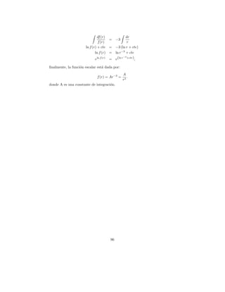 df (r)           dr
                                       = −3
                                f (r)             r
                      ln f (r) + cte = −3 (ln r + cte)
                             ln f (r) = ln r −3 + cte
                                               −3
                             eln f (r) = e(ln r +cte) ,

ﬁnalmente, la funci´n escalar est´ dada por:
                   o             a
                                               A
                             f (r) = Ar −3 =      .
                                               r3
donde A es una constante de integraci´n.
                                     o




                                      96
 