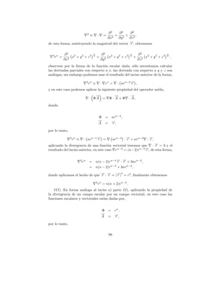 2        ∂2     ∂2     ∂2
                                ≡        ·
                                         + 2 + 2,=
                                     ∂x2    ∂y     ∂z
de esta forma, sustituyendo la magnitud del vector →, obtenemos
                                                   −r


   2 n    ∂2                        n        ∂2                     n       ∂2                    n
    r =       x2 + y 2 + z 2        2
                                        +         x2 + y 2 + z 2    2
                                                                        +        x2 + y 2 + z 2   2
                                                                                                      ,
          ∂x2                                ∂y 2                           ∂z 2
observese por la forma de la funci´n escalar dada, s´lo necesitamos calcular
                                    o                  o
las derivadas parciales con respecto a x, las derivada con respecto a y y z son
an´logas, sin embargo podemos usar el resultado del inciso anterior de la forma,
   a
                            2 n
                            r ≡              ·   rn =        · nrn−2 → ,
                                                                     −
                                                                     r
y en este caso podemos aplicar la siguiente propiedad del operador nabla,
                                   →
                                   −                    →
                                                        −            →
                                                                     −
                                · ΦA =               Φ· A +Φ       · A,
donde,


                                         Φ       = nr n−2 ,
                                         →
                                         −
                                         A         −
                                                 = →,
                                                   r

por lo tanto,
                2 n
                r ≡       · nrn−1 → =
                                  −
                                  r                       nrn−2 · → + nr n−2
                                                                  −
                                                                  r               · →,
                                                                                    −
                                                                                    r
                                         o                           −
aplicando la divergencia de una funci´n vectorial tenemos que · → = 3 y el
                                                                      r
                                              n−2          n−4 →
                                                               − , de esta forma,
resultado del inciso anterior, en este caso r     = (n−2)r     r

                      2 n
                      r         =       n(n − 2)r n−4 → · → + 3nr n−2 ,
                                                      − −
                                                      r r
                                                  n−2
                                =       n(n − 2)r     + 3nr n−2 ,

donde aplicamos el hecho de que → · → = |→| = r2 , ﬁnalmente obtenemos
                                − −
                                r r      − 2
                                         r
                                        2 n
                                         r = n(n + 2)r n−2 .
    III). En forma an´loga al inciso a) parte II), aplicando la propiedad de
                       a
la divergencia de un campo escalar por un campo vectorial, en este caso las
funciones escalares y vectoriales est´n dadas por,
                                     a


                                             Φ =           rn ,
                                             →
                                             −             →,
                                                           −
                                             A =            r

por lo tanto,

                                                     98
 