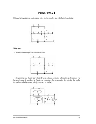 PROBLEMA 1
Calcule la impedancia equivalente entre las terminales a y b de la red mostrada:
Solución:
1. Se hace una simplificación del circuito:
Se conecta una fuente de voltaje E y se asignan sentidos arbitrarios a elementos y a
las corrientes de mallas; la fuente se conecta a las terminales de interés. La malla
formada con la fuente de voltaje debe ser la malla 1:
Elvio Candelaria Cruz 15
 
