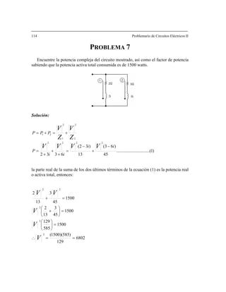 114 ario de Circuitos Eléctricos II
Encuentre la potencia compleja del circuito mostrado, así como el factor de potencia
Solución:
Problem
PROBLEMA 7
sabiendo que la potencia activa total consumida es de 1500 watts.
)1(..............................
45
)63()
2
i
13
32(
6332
222
2
2
1
2
21
i
ii
PPP
VVV
Z
V
Z
V
−
+
−
=
+
+
+
+=+=
la parte real de la suma de los dos últimos términos de la ecuación (1) es la potencia real
o activa total, entonces:
V
=P
6802
129
)585)(1500(
1500
585
129
1500
45
32
1500
4513
2
13
3
2
2
22
==
2
∴
=⎟
⎠
⎞
⎜
⎝
⎛
⎟
⎠
⎜
⎝
V
V
VV
=
⎞⎛
+
=+
V
 