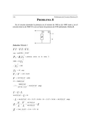 116 Problemario de Circuitos Eléctricos II
PROBLEMA 8
En el circuito mostrado la potencia en el resistor de 10Ω es de 1000 watts y en el
ircuito total es de 5000 VA con un factor de potencia de 0.90 adelantado. Hallar Z.
olución: Método 1
c
S
Ω1.572.1436.392.66
58.1940.35
21.8107.70
58.1940.3534.3021.271034.3031.271047.6446.42
1047.6446.42
47.6446.42
21.8107.70
25.845000
I =
°
=∴
25.845000
21.8107.70
)104(10
10
101000
25.84cos(0.90)
11
1
1
1
1
21
2
2
21
2
2
i
ii
IV
i
amp.
Z
ZI
V
I
V
Z
I
I
III
V
VV
I
I
IVIVI
amp.
amp.
volts
−=°−=
=
°
°
===
°=+=−+=−°=∴
+=°
+=
°
°−
°=
°=
+==
=
=
°=
+=
V
ang
2ramalaenactivapotencia
22 2IRP a
==
2
100
2
2I =∴
 