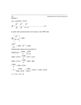 118 Problemario de Circuitos Eléctricos II
Método 3.
)1.........(..............................
410
84.25)90.0cos(
222
i
ang
V
Z
V
Z
V
P
T
T
+
+==
°=
La parte real o potencia activa en la rama 2 vale 1000 watts
Ω−=
°−=°−=
+= i
Z
25793500
1600
+
=∴
−+=+
°−+=+
+
+=°
=∴=
=
⎪
⎭
⎪
⎬
⎫
⎪
⎩
⎪
⎨
⎧
+
i
i
Z
i
Z
i
iZ
i
V
V
V
Re
57.114.2
38.36668.238.36
5.4347
11600
4001000
11600
21794500
8.211077
11600
21794500
410
1160011600
84.255000
:(1)ecuaciónlaenvaloresdoSustituyen
116001000
116
10
1000
410
2
2
2
1
i
Z
25793500
11600
Z
 