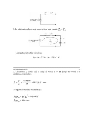2. La máxima transferencia de ZZ ThL
=potencia tiene lugar cuando
La impedancia total del circuito es:
ZT = 1.4 + 2.73i + 1.4 - 2.73i = 2.8Ω
Elvio Candelaria Cruz 123
3. Calculemos I1 Ω, porque la bobina y el
condensador se anulan).
(nótese que la carga se reduce a 1.4
watts
amp.
V
Pot
IRPot
max
Lmax
T
496
1.4(18.83)1
:esdatransferimáximapotencialay
10.952.75
2
2
=
==
°
Z
I 10.918.83
2.81
°===
 