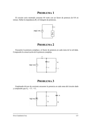 PROBLEMA 1
El circuito serie mostrado consume 64 watts con un factor de potencia de 0.8 en
retraso. Hallar la impedancia Z y el triángulo de potencias.
PROBLEMA 2
Encuentre la potencia compleja y el factor de potencia en cada rama de la red dada.
Compruebe la conservación de la potencia compleja.
PROBLEMA 3
Empleando divisor de corriente encuentre la potencia en cada rama del circuito dado
y compruebe que Pfc = P1 + P2.
Elvio Candelaria Cruz 127
 