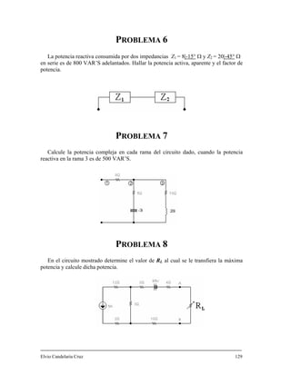 PROBLEMA 6
1La potencia reactiva consumida por dos impedancias Z = 8|-15° Ω y Z = 20|-45°2 Ω
en serie es de 800 VAR’S adela activa, aparente y el factor de
potencia.
Calcule la potencia compleja en cada rama del circuito dado, cuando la potencia
reactiva en la rama 3 es de 500 V
En el circuito mostrado determine el valor de RL al cual se le transfiera la máxima
potencia y calcule dicha potencia
Elvio Candelaria Cruz 129
ntados. Hallar la potencia
PROBLEMA 7
AR’S.
PROBLEMA 8
.
 