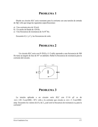 PROBLEMA 1
Diseñe un circuito RLC serie resonante para la corriente con una tensión de entrada
de 5|0° volts que tenga las siguientes especificaciones:
a) Una corriente pico de 10 mA.
b) Un ancho de banda de 120 Hz.
c) Una frecuencia de resonancia de 3x103
Hz.
Encuentre R, L y C y las frecuencias de corte.
PROBLEMA 2
Un circuito RLC serie con R=20 Ω y L=2 mHy operando a una frecuencia de 500
Hz tiene un ángulo de fase de 45° en adelanto. Hallar la frecuencia de resonancia para la
corriente del circuito.
PROBLEMA 3
La tensión aplicada a un circuito serie RLC con C=16 μF es de
)301000cos(2120)( °−= ttv volts y la corriente que circula es tti 1000sen23)( =
amp. Encuentre los valores de R y de L ¿cuál será la frecuencia de resonancia ω0 para la
corriente?
Elvio Candelaria Cruz 177
 