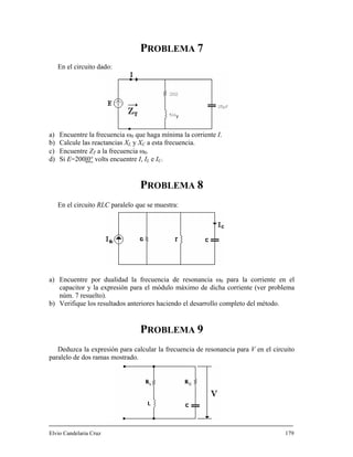 PROBLEMA 7
a) Encuentre la frecuencia
b) Calcule las reactan
c) Encuentre ZT
d) Si E=200|0°
En el circuito dado:
ω0 que haga mínima la corriente I.
cias XL y XC a esta frecuencia.
a la frecuencia ω0.
volts encuentre I, I e I .
LEMA 8
En el circuito RLC paralelo que se muestra:
a) Encuentre po para la corriente en el
er problema
núm. 7 resuelto).
) Verifique los resultados anteriores haciendo el desarrollo completo del método.
P 9
Deduzca la expresión para calcular la frecuencia de resonancia para V en el circuito
paralelo de dos ramas mostrado.
Elvio Candelaria Cruz 179
L C
PROB
r dualidad la frecuencia de resonancia ω0
capacitor y la expresión para el módulo máximo de dicha corriente (v
b
ROBLEMA
 