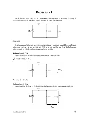 PROBLEMA 1
En el circuito dado ifc(t) = 5 + 10sen1000t + 15sen(2000t + 30°) amp. Calcule el
voltaje instantáneo en la bobina y en el resistor en serie con la fuente.
Solución:
Se observa que la fuente posee término constante y términos senoidales, por lo que
habrá que resolver la red auxiliar de C.D. y la red auxiliar de C.A. Calcularemos
primeramente el voltaje en la bobina en cada red auxiliar.
Red auxiliar de C.D.
En corriente directa la bobina se comporta como corto circuito.
Ω=== 0)0( LiLiZL
ω
Por tanto v0 = 0 volts
Red auxiliar de C.A.
La red auxiliar de C.A. es el circuito original con corrientes y voltajes complejos.
Elvio Candelaria Cruz 183
 