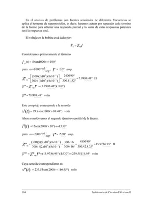 En el análisis de problemas con fuentes senoidales de diferentes frecuencias se
aplica el teorema de superposición, es decir, haremos actuar por separado cada término
de la fuente para obtener una respuesta parcial y la suma de estas respuestas parciales
será la respuesta total.
El voltaje en la bobina está dado por:
=
Consideremos primeramente el término
VL ZeqI
volts
xix
xix
amp.
seg
radω
tt
V
IZV
Z
I
i
eq
eq
fc
°=
°°==
°=
°
°
=⎥
⎦
⎤
⎢
⎣
⎡
+
=
°==
°↔=
−
−
88.4879.9
)0)(1088.48(7.99
Ω88.487.99
1.52300.1
902400
)10)(810(300
)10)(810(300)(
010,1000para
01010sen1000)(
'
'''
'
'
'
33
33
Este complejo corresponde a la senoide
Ahora consideremos el segundo término senoidal de la fuente.
voltsttv )48.881000sen(9.79)(' °+=
volts
i
ix
xxi
xxi
amp.
seg
radω
t
IZV
Z
I
ti
eq
eq
°=°°==
°=
°
°
=
+
=
+
=
°==
°↔°+=
−
−
116.95239.55)30)(1586.95(15.97
Ω86.9515.97
3.05300.42
904800
16300
16300
)10)(810(2300
)10)(810)(2(300)(
3015,2000para
3015)3015sen(2000
''''''
''
''
)(''
33
33
uya senoide correspondiente es:
Problemario de Circuitos Eléctricos II
C
voltsttv )95.1162000sen(55.239)('' °+=
184
 