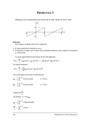 P 3
Obtenga la serie trigonométri “diente de sierra” dada.
Solución:
En la figura
drá términos senos (todas las constantes
ROBLEMA
ca de Fourier de la onda
se puede observar lo siguiente:
1. El valor medio de la función es cero.
. La función es impar, por lo tanto sólo conten2
an serán cero).
La serie trigonométrica de Fourier de f(t) está dada por:
( )∑
∞
=
++=
++++++= 2121
2sensen...2coscos
2
)( tttt bbaa ωωω
1
0
0
sencos
2
)(
:compactaformaEn
...
n
nn
tntntf
t
ba
a ωω
ω
Los coeficientes de Fourier se calculan de:
af
( )
∫
∫
∫
∫ == n
+
+
+
+
=
=
=
==
Tt
t
dttf
T
Tt
t
dtttf
T
n
Tt
t
tdtntf
T
Tt
t
a
a
a
a
bn
0
0
0
0
0
0
0
)(
1
2
0cos)(
2
:en0nsustituirAl
.
2
deCálculo
,...3,2,1sen)(
2
,...2,
2
0
0
n
0
ω
ω
188 Problemario de Circuitos Eléctricos II
tdtntf
Tan
0
1,0cos)( ω
 