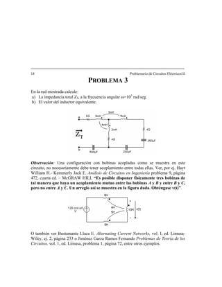 18 Problemario de Circuitos Eléctricos II
P 3ROBLEMA
En la red mostrada calcule:
a la frecuencia angular ω=103
rad/seg.
bservación: Una configuración con bobinas acopladas como se muestra en este
O también ver Bustam vol. I, ed. Limusa-
a) La impedancia total Z ,T
b) El valor del inductor equivalente.
O
circuito, no necesariamente debe tener acoplamiento entre todas ellas. Ver, por ej. Hayt
William H.- Kemmerly Jack E. Análisis de Circuitos en Ingeniería problema 9, página
472, cuarta ed. – McGRAW HILL “Es posible disponer físicamente tres bobinas de
tal manera que haya un acoplamiento mutuo entre las bobinas A y B y entre B y C,
pero no entre A y C. Un arreglo así se muestra en la figura dada. Obténgase v(t)”.
ante Llaca E. Alternating Current Networks,
Wiley, ej. 2, página 233 o Jiménez Garza Ramos Fernando Problemas de Teoría de los
Circuitos, vol. 1, ed. Limusa, problema 1, página 72, entre otros ejemplos.
 