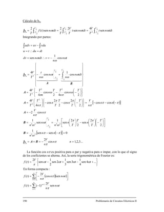 Cálculo de bn.
∫−
= 2
(Tn
tf
Tb ∫∫ −−
==
2 2
2
2
sensensen) TT
tdtnt
T
tdtnt
TT
tdtn ωωω 22 4222 T TT VV
Integrando por partes:
vduuvudv −=∫ ∫
tn
n
vtdtndv
dtdutu
ω
ω
ω cos
1
sen −=∴=
=∴=
( )[ ]
( )[ ]
...3,2,1cos
2
0sensen
1
2
2
sen
2
2
sen
1
sen
1
cos2
coscos
2
2
cos
2
2
cos
4
4
2
cos
42
cos
4
4
cos
1
cos
4
22
22
2
2
22
2
2
22
2
2
2
2
2
2
=−=+=
=−−=
⎥
⎦
⎤
⎢
⎣
⎡
⎟
⎠
⎞
⎜
⎝
⎛
−⎟
⎠
⎞
⎜
⎝
⎛
−⎟
⎠
⎞
⎜
⎝
⎛
==
−=
−−−=
⎭
⎬
⎫
⎩
⎨
⎧
⎟
⎠
⎞
⎜
⎝
⎛
−−−⎟⎟
⎠
⎞
⎜⎜
⎝
⎛
=
⎭
⎬
⎫
⎩
⎨
⎧
⎟
⎠
⎞
⎜
⎝
⎛
−−−=
⎪
⎪
⎪
⎭
⎪
⎪
⎪
⎬
⎫
⎪
⎪
⎪
⎩
⎪
⎪
⎪
⎨
⎧
+−=
−
−−
∫
nn
n
V
nn
n
T
T
n
T
T
n
n
tn
n
n
n
V
nn
n
VT
T
n
T
T
n
n
T
T
V
T
n
n
TT
n
n
T
T
V
ttdn
n
tn
n
t
T
V
b
b
n
T
T
T
T
T
T
n
π
π
ππ
ω
ππ
ω
ω
ω
π
π
ππ
π
ππ
π
ω
π
ω
π
ω
ω
ω
ω
BA
B
B
A
A
A
BA
44 344 2144 344 21
La función cos nπ es positiva para n par y negativa para n impar, con lo que el signo
la serie trigonométrica de Fourier es:de los coeficientes se alterna. Así,
( )( )
∑
∑
∞
=
+
∞
=
−=
⎥
⎦
⎤
⎢
⎣
⎡
−=
⎭
⎬
⎫
⎩
⎨
⎧
+−+−= ...4sen
4
1
3sen
3
1
2sen
2
1
sen
2
)( tttt
V
tf ωωωω
π
1
1
1
sen
2
)1()(
sencos
2
)(
:compactaformaEn
n
n
n
tn
n
V
tf
tnn
n
V
tf
ω
π
ωπ
π
190 Problemario de Circuitos Eléctricos II
 
