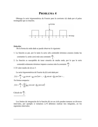 PROBLEMA 4
rectangular que se muestra.
Solución:
De la form
ón es par, por lo tanto la serie sólo contendrá términos cosenos (todas las
Obtenga la serie trigonométrica de Fourier para la corriente i(t) dada por el pulso
a de onda dada se puede observar lo siguiente:
1. La funci
constantes bn serán cero) más una constante
2
0a .
2. La función es susceptible de tener simetría de media onda, por lo que la serie
contendrá solamente términos impares cosenos má
2
0as la constante .
L
3. El valor medio de i(t) es 3:
a serie trigonométrica de Fourier de f(t) está dada por:
( )∑
∞
=
++=
++++++= 0
coscos)( ttf aa
a ω
1
0
2121
sencos
2
)(
...2sensen...2
2
n
nn
tntntf
ttt
ba
a
bb
ωω
ωωω
Cálculo de
:compactaformaEn
2
0a .
tes integración de la función f(t) en un ciclo pueden tomarse en diversos
ejemplo si tomamos t0=0 debemos realizar tres integrales, en los
guientes intervalos:
Los lími de
intervalos, por
si
 