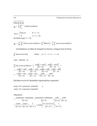194 Problemario de Circuitos Eléctricos II
aCálculo de n
)(cossen)(0)(cossen
2
2
2queobservaSe
20
0sen ωV⎪
⎧
)(
0
2
0
0
ωtnωωt
π
VωtdωtnωωtV
π
πT
πtπ
πtttf
ππ
π
π
na tdtd ∫∫∫ =+=
=
<<
<<=
⎥
⎦
⎤
⎢
⎣
⎡
⎪
⎩
⎨
Auxiliándonos en tablas de integrales la función a integrar tiene la forma:
)()cos(2 0t
t
ωtnωtf
T
T
na td∫=
+
c
[ ] [ ]
[ ] [ ] [ ] [ ]
)2(1
cos0
)2(1
cos0
)2(1
)cos(
)2(1
)cos(
)2(1
)0(1cos
)2(1
)0(1cos
)2(1
)(1cos
)2(1
)(1cos
)2(1
)(1cos
)2(1
)(1cos)(cossen
:essoluciónuya
,1,cossen
0
0
0
nnn
nππ
n
nππ
n
n
n
n
n
πn
n
πn
n
ωtn
n
ωtnωtnωωt
ωtxnnmdondenxdxmx
π
π
π
−
+
+
+
−
−
−
+
+
−=
−
−
+
+
+
+
−
−
−
+
+
−=
=
−
−−
+
+−=
===
⎪⎭
⎪
⎬
⎫
⎪⎩
⎪
⎨
⎧
∫
∫
td
Haciendo uso de las identidades trigonométricas siguientes:
)(1
1
)2(1
)(1)(1
cos
)2(1
2
)2(1
cos
)2(1
cos
)2(1
cos0
)2(1
cos0
)2(1
sensencoscos
)2(1
sensencoscos
-
:obtenemos
sensencoscos)cos( bababa +=−
ysensencoscos)os(
222
nn
nn
nπ
nn
nπ
n
nπ
nnn
nππnππ
n
nππnππ
bababa
−
+⎥
⎦
⎤
⎢
⎣
⎡
−
++−
=
−
+
−
+
+
=
−
+
+
+
−
+
−
+
−
=
−=+c
 