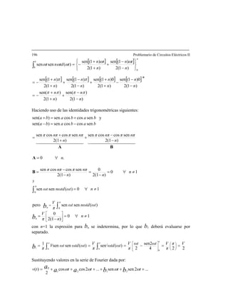 196 Problemario de Circuitos Eléctricos II
[ ] [ ]
[ ] [ ] [ ] [ ]
)1(2
)sen(
)1(2
)sen(
)1(2
0)1(sen
)1(2
0)1(sen
)1(2
)1(sen
)1(2
)1(sen
)1(2
)1(sen
)1(2
)1(sen
)(sensen
0
0
n
n
n
n
n
n
n
n
n
n
n
n
n
tn
n
tn
ttdnt
−
−
+
+
+
−=
∗
−
−
−
+
+
+
−
−
+
+
+
−=
⎭
⎬
⎫
⎩
⎨
⎧
−
−
+
+
+
−=∫
ππππ
ππ
ωω
ωωω
π
π
Haciendo uso de las identidades trigonométricas siguientes:
10
)2(1
0
)(sensenpero
10)(sensen
10
)2(1
0
)2(1
sencoscossen
.0
)2(1)2(1 −
+
+
=
nn
sencoscossensencoscossen
sencoscossen)en(
ysencoscossen)en(
0
y
≠∀=
−
=
≠∀=
≠∀=
−
=
−
−
=
∀=
−+
−=−
+=+
⎥
⎦
⎤
⎢
⎣
⎡
= ∫
n
nπ
V
ωtdnωωt
π
V
nωtdnωωt
n
nn
nππnππ
n
nππnππnππnππ
bababa
bababa
b
b
n
π
n
π
t
t
B
A
BA
444444 3444444 21444444 3444444 21
con n=1 la expresión para bn se indetermina, por lo que b1 deberá evaluarse por
separado.
s
s
0∫
∫ ∫ ==−=== ⎟⎟
⎠
⎞
⎜⎜
⎝
⎛
⎥
⎥
⎦
⎤
⎢
⎢
⎣
⎡π
π
π
Vπ
π
Vωtωt
π
Vωtωtd
π
VωtωtdωtV
πb 0
0
0
2
1 224
sen2
2
)(sen)(sensen1
Sustituyendo valores en la serie de Fourier dada por:
...2sensen...2coscos
2
)( 2121
0
++++++= tttttv bbaa
a ωωωω
 