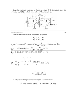 Solución: Habiendo conectado la fuente de voltaje E, la impedancia entre las
terminales a y b (Z ) se calcula como en los problemas anteriores.T
Elvio Candelaria Cruz 19
De acuerdo con las marcas de polaridad en las bobinas:
L12 = -4x10-3
Hy
L13 = 3x10-3
Hy
[ ]
i
i
i
ii
i
cof
det
ixiixxi
i
xixi
i
xi
xxi
xixi
m,r
TZ 97.488.9
68
338672
28
2854
5410
5-4)103(10)-4x10(10-10210--4
2-8
25010
10
20010
10
10)52(1044
10)104-(102
1050010
1
)102(10)108(1046
3-33-33-3
3
6
3
6
3-3
3-3
6-3
3-33-3
+=
+
=
−
−+−
+−
==
+=+=
=+++++=
=+++++=
z
z
z
z
z
11
12
22
11
El valor de la bobina puede calcularse a partir de su impedancia:
ZL = iωL = i(103
)L =4.97i ∴ L = 4.97/103
= 4.97 mHy
 