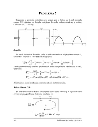 PROBLEMA 7
Encuentre la corriente instantánea que circula por la bobina de la red mostrada
cuando E(t) está dado por la señal rectificada de media onda mostrada en la gráfica.
Considere ω=377 rad/seg.
Solución:
La señal rectificada de media onda ha sido analizada en el problema número 5,
habiéndose obtenido la serie de Fourier siguiente:
⎥
⎦
⎤
⎢
⎣
⎡
−−−−+= ...6cos
35
2
4cos
15
2
2cos
3
2
sen
2
1)( tttt
V
tv ωωωω
π
π
Sustituyendo valores y con una aproximación de los tres primeros términos de la serie,
tendremos:
...)90754sen(44.42377sen10066.63
...754cos
3
2
377sen
2
1
200
)(
)(
−°+−+=
⎥
⎦
⎤
⎢
⎣
⎡
−−+=
tt
tt
tE
tE
π
π
Analizaremos ahora la red dada como una red con multifrecuencias.
Red auxiliar de C.D.
En corriente directa la bobina se comporta como corto circuito y el capacitor como
circuito abierto, por lo que el circuito resultante es:
amp.x
xi 3
30
1042.44
101.5
63.66 −
==
202 Problemario de Circuitos Eléctricos II
 