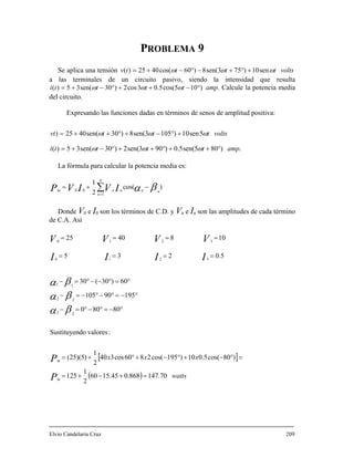 PROBLEMA 9
Se aplica una tensión tv ωω sen10)753)( +°+=
las terminales de un circuito pasivo, siendo la intensidad que resulta
°
voltstttω sen(8)60cos(4025 −°−+
a
)105cos(5.03cos2)30sen(35)( ++°−+= tti ttωω ω − amp. Calcule la potencia media
nciones dadas en términos de s
amptttti °++°++°−+= ωωω
La fórmula para calcular la potencia media es:
del circuito.
Expresando las fu enos de amplitud positiva:
5sen10)1053sen(8)30sen(4025) voltstttvt +°−+°++= ωωω
.)805sen(5.0)903sen(2)30sen(35)(
∑ −+=
N
nnnnm IVIVP 00
)cos(
2
1
βα=n 1
Donde V0 e I0 son los términos de C.D. y Vn e In son las amplitudes de cada término
e C.A. Asíd
[ ]
( ) watts
xxx
P
P
IIII
VVVV 10840250
====
m
m
70.147868.045.1560
2
1
125
)80cos(5.010)195cos(2860cos340
2
1
)5)(25(
:valoresdoSustituyen
80800
19590105
60)30(30
5.0235
33
22
11
3210
321
=+−+=
=°−+°−+°+=
°−=°−°=−
°−=°−°−=−
°=°−−°=−
====
βα
βα
βα
lvio Candelaria Cruz 209E
 