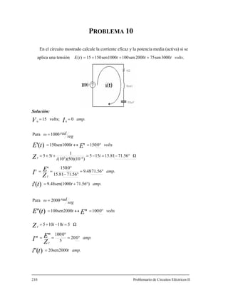 PROBLEMA 10
En el circuito mostrado cal potencia media (activa) si se
aplica una tensión
Solución:
cule la corriente eficaz y la
.3000sen752000sen1001000sen15015)( voltsttttE +++=
amp.
amp.t
amp.
ii
voltst
seg
radω
amp.t
amp.
i
i
i
voltst
seg
radω
ti
Z
EI
Z
EtE
ti
Z
EI
Z
EtE
IV
T
T
T
T
20sen2000
020
5
0100
Ω510105
0100100sen2000
2000Para
)71.56009.48sen(10
71.569.48
71.5615.81
0150
Ω71.5615.81155
))(50)(10(10
1
55
0150150sen1000
1000Para
0volts;15
)(''
''''
'')(''
)('
''
')('
63
00
=
°=
°
==
=−+=
°=↔=
=
°+=
°=
°−
°
==
°−=−=++=
°=↔=
=
==
−
10 Problemario de Circuitos Eléctricos II2
 