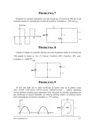 PROBLEMA 7
la corriente instan R Ω de la red
Calcule el voltaje y la corrien otencia media en el resistor de
tánea i (t) que circula por el resistor de 10Encuentre
mostrada cuando i(t) está dada por la señal de la gráfica. Considere ω = 200 rad/seg.
PROBLEMA 8
te eficaces, así como la p
15Ω cuando la fuente es .)303sen(5)602sen(3sen25)( amptttti °−+°+++= ωωω
Considere .1000
seg
rad=ω
PROBLEMA 9
Si E(t) está dado por la s dia onda de la gráfica comoeñal rectificada de me
E ...4cos0424.02cos212.0sen5.0318.0)( −−−+= tVtVtVVt ω ω ω (utilice solamente
que circula por el circuito mostrado, así como la corriente eficaz
217
los tres primeros términos para representar E(t)), encuentre la corriente instantánea i(t)
y la potencia activa
total consumida por el circuito. Considere ω = 377 rad/seg.
Elvio Candelaria Cruz
 