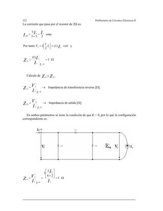 222 Problemario de Circuitos Eléctricos II
La corriente que pasa por el resistor de 2Ω es:
y(1)
2
1
2Por tanto
233
3
112
11
2Ω
voltIV
amp.
I
III
==
=
+
=
⎟⎟
⎠
⎞
⎜⎜
⎝
⎛
Cálculo de
Ω==
=
1
)1(
01
1
21
2II
IZ
ZZ 2212
y
→=
=02
1
12
1II
V
Z Impedancia de transferencia inversa [Ω].
→=
=02
2
22
1II
V
Z Impedancia de salida [Ω].
En ambos parámetros se tiene la condición de que I1 = 0, por lo que la configuración
correspondiente es:
Ω=
⎥
⎦
⎤
⎢
⎣
⎡
+
==
=
1
24
2
3
2
2
02
1
12
1
I
I
I
V
Z
I
 
