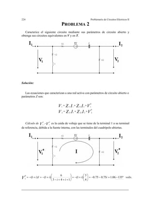 224 Problemario de Circuitos Eléctricos II
Caracterice el siguiente cir metros de circuito abierto y
obtenga sus circuitos equivalentes en V y en .
PROBLEMA 2
cuito mediante sus pará
T
olución:
Las ecuaciones que caracterizan a una red activa con parámetros de circuito abierto o
parámetros Z son:
S
VIZIZV
VIZIZV
0
22221212
0
12121111
++=
++=
Cálculo de .- es la caída de voltaje que se tiene de la terminal 1 a su terminalV
0
1 V
0
1
de referencia, debida a la fuente interna, con las terminales del cuadripolo abiertas.
.º13506.175.075.0
4
3
)1(
143
6
)1()1(
0
1
voltsii
ii
iIiV −=−−=⎟
⎠
⎞
⎜
⎝
⎛
+−=⎟
⎠
⎞
⎜
⎝
⎛
+++−
+−=+−=
 