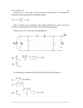 lvio Candelaria Cruz 225
. Esta caída es la que se tiene de la terminal 2 a su terminal de
E
V
0
Cálculo de 2
referencia, con las terminales del cuadripolo abiertas.
.3
4
30
=
⎞⎛
== 442
voltsI ⎟
⎠
⎜
⎝
Para el cálculo de los parámetros Zk,l deberá pacificarse la red y excitar las
rminales correspondientes de acuerdo con las condiciones impuestas.
V
te
Cálculo de Z11 y Z21. El circuito correspondiente es:
( )
01
2
21
1
1
01
1
11
2
2
75.01
17
)1)(7(
=
=
=
+=
++−
+−
===
I
i
ii
ii
I
I
V
Z
I
IZ
I
V
Z
eq
La corriente que circula por el resistor de 4Ω, por divisor de corriente es:
i
i
i
I
i
i
I
I
I
V
Z
I
V
I
I
5.05.0
2
18
)1(
4
8
)1(
4
tantolopor,
8
)1(
1
1
01
2
21
1
2
1
4
2
+=
+
=
⎥
⎦
⎤
⎢
⎣
⎡ +
==
⎥
⎦
⎤
⎢
⎣
⎡ +
=
+
=
=
Ω
 