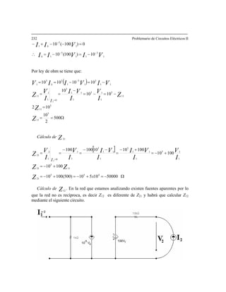 232 Problemario de Circuitos Eléctricos II
VIVII
VII
k
k
1111
1
5
1
10)100(10
0)100(10−
−=−= 35 −−
∴
=−−+
or ley de ohm se tiene que:
−
P
( )
Ω==
=
−=−=
−
==
−=−== −
101010 3
1
33
1 VIIV k
=
500
2
10
102
1010
10
10
3
11
3
11
11
3
1
13
1
11
3
01
1
11
11
3
1
2
Z
Z
Z
I
V
I
VI
I
V
Z
VI
I
Cálculo de Z21
[ ]
Ω−=+−=+−=
+−=
+−=
+−
=
−−
=
−
==
=
5000010510)500(10010
10010
10010
100101010012
00
455
21
11
5
21
1
15
1
11
5
1
11
3
1
1
01
21
2
x
I
Z
ZZ
I
V
I
VI
I
VI
I
V
I
Cálculo de
V
Z
Z12
. En la red que estamos analizando existen fuentes aparentes por lo
ue la red no es recíproca, es decir Z12 es diferente de Z21 y habrá que calcular Z12
ien
q
mediante el sigu te circuito.
 