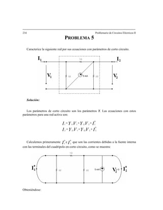 34 Problemario de Circuitos Eléctricos II
5
Caracterice la siguiente red por sus ecuaciones con parámetros de corto circuito.
2
PROBLEMA
Solución:
Los parámetros de corto circuito son los parámetros Y. Las ecuaciones con estos
arámetros para una red activa son:p
IVYVYI
IVYVYI1
=
0
22221212
0
1212111
++=
++
Calculemos primeramente II
0
2
0
1
e que son las corrientes debidas a la fuente interna
lo en corto circucon las terminales del cuadripo ito, como se muestra:
Obteniéndose:
 